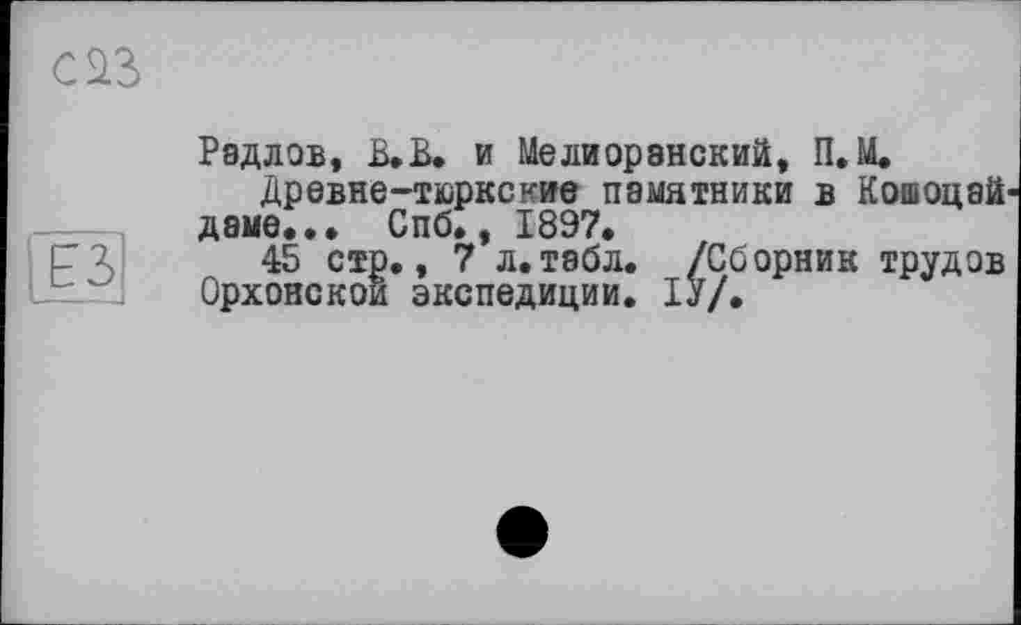 ﻿œ
Рэдлов, В.В. и Мелиорэнский, П. U.
Древне-тюркские памятники в Кошоцай даме..» Спб., 1897.
45 стр., 7 л.табл. /Сборник трудов Орхонскои экспедиции. ІУ/.